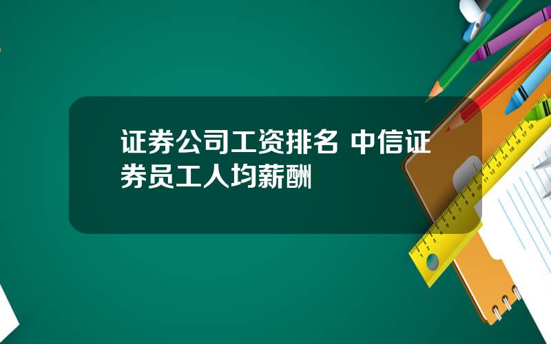 证券公司工资排名 中信证券员工人均薪酬